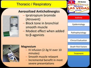 ITE Review

Thoracic / Respiratory
Aerosolized Anticholinergics
– Ipratropium bromide
(Atrovent)
– Block tone in bronchial
smooth muscle
– Modest effect when added
to β-agonists

Asthma

Epidemiology

Pathophysiology

Clinical Evaluation

Magnesium
– IV infusion (2-3g IV over 10
minutes)
– Smooth muscle relaxant
– Incremental benefit in most
severe presentations

Death Risk Factors
Treatment

 