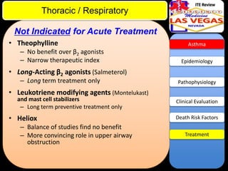 ITE Review

Thoracic / Respiratory
Not Indicated for Acute Treatment
• Theophylline
– No benefit over β2 agonists
– Narrow therapeutic index

Asthma

Epidemiology

• Long-Acting β2 agonists (Salmeterol)
– Long term treatment only

Pathophysiology

• Leukotriene modifying agents (Montelukast)
and mast cell stabilizers
– Long term preventive treatment only

• Heliox
– Balance of studies find no benefit
– More convincing role in upper airway
obstruction

Clinical Evaluation
Death Risk Factors
Treatment

 