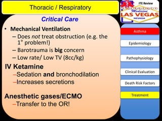 ITE Review

Thoracic / Respiratory
Critical Care
• Mechanical Ventilation
– Does not treat obstruction (e.g. the
1° problem!)
– Barotrauma is big concern
– Low rate/ Low TV (8cc/kg)

IV Ketamine
–Sedation and bronchodilation
–Increases secretions

Anesthetic gases/ECMO
–Transfer to the OR!

Asthma

Epidemiology

Pathophysiology

Clinical Evaluation
Death Risk Factors
Treatment

 
