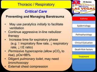 ITE Review

Thoracic / Respiratory
Critical Care
Preventing and Managing Barotrauma

•
•

•
•
•
•

May use paralytics initially to facilitate
ventilation
Continue aggressive in-line nebulizer
therapy
Increase time for expiratory phase
(e.g. ↑ inspiratory flow rate, ↓ respiratory
rate, ↓ I:E ratio)
Permissive hypercapnia (allow pCO2 to
rise), pOx>88%
Diligent pulmonary toilet, may need
bronchoscopy
External chest compression

Asthma

Epidemiology

Pathophysiology

Clinical Evaluation
Death Risk Factors
Treatment

 