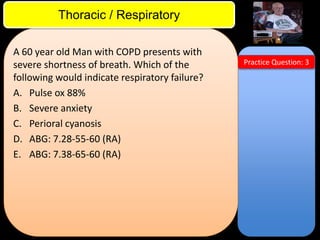 ITE Review

Thoracic / Respiratory
A 60 year old Man with COPD presents with
severe shortness of breath. Which of the
following would indicate respiratory failure?
A. Pulse ox 88%
B. Severe anxiety
C. Perioral cyanosis
D. ABG: 7.28-55-60 (RA)
E. ABG: 7.38-65-60 (RA)

Practice Question: 3

 