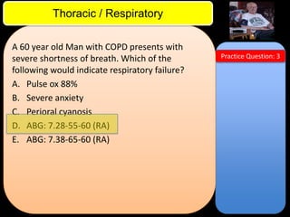 ITE Review

Thoracic / Respiratory
A 60 year old Man with COPD presents with
severe shortness of breath. Which of the
following would indicate respiratory failure?
A. Pulse ox 88%
B. Severe anxiety
C. Perioral cyanosis
D. ABG: 7.28-55-60 (RA)
E. ABG: 7.38-65-60 (RA)

Practice Question: 3

 