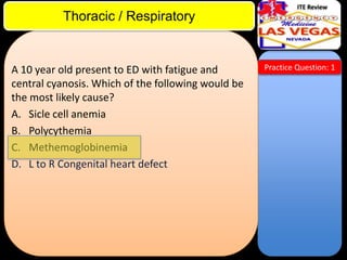 ITE Review

Thoracic / Respiratory

A 10 year old present to ED with fatigue and
central cyanosis. Which of the following would be
the most likely cause?
A. Sicle cell anemia
B. Polycythemia
C. Methemoglobinemia
D. L to R Congenital heart defect

Practice Question: 1

 