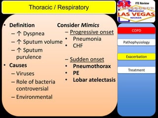 ITE Review

Thoracic / Respiratory
Consider Mimics
• Definition
– Progressive onset
– ↑ Dyspnea
– ↑ Sputum volume • Pneumonia
• CHF
– ↑ Sputum
purulence
– Sudden onset
• Causes
• Pneumothorax
• PE
– Viruses
• Lobar atelectasis
– Role of bacteria
controversial
– Environmental

COPD

Pathophysiology

Exacerbation

Treatment

 