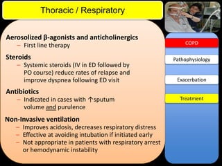 ITE Review

Thoracic / Respiratory
Aerosolized β-agonists and anticholinergics
– First line therapy

Steroids
– Systemic steroids (IV in ED followed by
PO course) reduce rates of relapse and
improve dyspnea following ED visit

COPD

Pathophysiology

Exacerbation

Antibiotics
– Indicated in cases with ↑sputum
volume and purulence

Non-Invasive ventilation
– Improves acidosis, decreases respiratory distress
– Effective at avoiding intubation if initiated early
– Not appropriate in patients with respiratory arrest
or hemodynamic instability

Treatment

 
