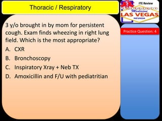 ITE Review

Thoracic / Respiratory
3 y/o brought in by mom for persistent
cough. Exam finds wheezing in right lung
field. Which is the most appropriate?
A. CXR
B. Bronchoscopy
C. Inspiratory Xray + Neb TX
D. Amoxicillin and F/U with pediatritian

Practice Question: 4

 