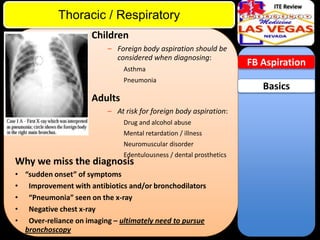 ITE Review

Thoracic / Respiratory
Children
– Foreign body aspiration should be
considered when diagnosing:
Asthma
Pneumonia

Adults
– At risk for foreign body aspiration:
Drug and alcohol abuse
Mental retardation / illness
Neuromuscular disorder
Edentulousness / dental prosthetics

Why we miss the diagnosis

• “sudden onset” of symptoms
• Improvement with antibiotics and/or bronchodilators
• “Pneumonia” seen on the x-ray
• Negative chest x-ray
• Over-reliance on imaging – ultimately need to pursue
bronchoscopy

FB Aspiration

Basics

 
