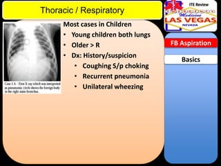 ITE Review

Thoracic / Respiratory
Most cases in Children
• Young children both lungs
• Older > R
• Dx: History/suspicion
• Coughing S/p choking
• Recurrent pneumonia
• Unilateral wheezing

FB Aspiration

Basics

 