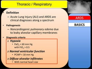 ITE Review

Thoracic / Respiratory
• Definition
– Acute Lung Injury (ALI) and ARDS are
clinical diagnoses along a spectrum
• Pathogenesis

– Noncardiogenic pulmonary edema due
to leaky alveolar capillary membranes
• Diagnostic criteria
1

Hypoxia
• PaO2 < 60 mm Hg
with FiO2 > 0.5

2

Normal ventricular function
• PCWP < 18 mm Hg

3

Diffuse alveolar infiltrates
• With normal heart size

ARDS

BASICS

 