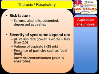 ITE Review

Thoracic / Respiratory

• Risk factors
– Seizure, alcoholic, obtunded,
depressed gag reflex

• Severity of syndrome depend on:
– pH of aspirate (lower is worse – less
than 2.5)
– Volume of aspirate (>25 mL)
– Presence of particles such as food
(bad)
– Bacterial contamination (usually
anaerobes)

Aspiration
Pneumonia

 
