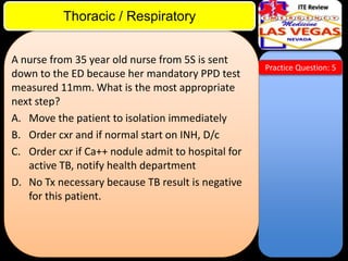 ITE Review

Thoracic / Respiratory
A nurse from 35 year old nurse from 5S is sent
down to the ED because her mandatory PPD test
measured 11mm. What is the most appropriate
next step?
A. Move the patient to isolation immediately
B. Order cxr and if normal start on INH, D/c
C. Order cxr if Ca++ nodule admit to hospital for
active TB, notify health department
D. No Tx necessary because TB result is negative
for this patient.

Practice Question: 5

 