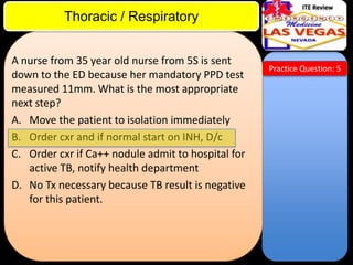 ITE Review

Thoracic / Respiratory
A nurse from 35 year old nurse from 5S is sent
down to the ED because her mandatory PPD test
measured 11mm. What is the most appropriate
next step?
A. Move the patient to isolation immediately
B. Order cxr and if normal start on INH, D/c
C. Order cxr if Ca++ nodule admit to hospital for
active TB, notify health department
D. No Tx necessary because TB result is negative
for this patient.

Practice Question: 5

 
