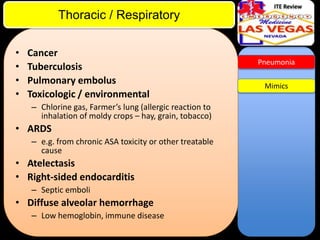 ITE Review

Thoracic / Respiratory
•
•
•
•

Cancer
Tuberculosis
Pulmonary embolus
Toxicologic / environmental
– Chlorine gas, Farmer’s lung (allergic reaction to
inhalation of moldy crops – hay, grain, tobacco)

• ARDS
– e.g. from chronic ASA toxicity or other treatable
cause

• Atelectasis
• Right-sided endocarditis
– Septic emboli

• Diffuse alveolar hemorrhage
– Low hemoglobin, immune disease

Pneumonia

Mimics

 