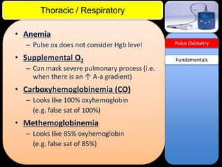ITE Review

Thoracic / Respiratory
• Anemia
– Pulse ox does not consider Hgb level

• Supplemental O2
– Can mask severe pulmonary process (i.e.
when there is an ↑ A-a gradient)

• Carboxyhemoglobinemia (CO)
– Looks like 100% oxyhemoglobin
(e.g. false sat of 100%)

• Methemoglobinemia
– Looks like 85% oxyhemoglobin
(e.g. false sat of 85%)

Pulse Oximetry

Fundamentals

 