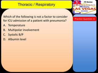 ITE Review

Thoracic / Respiratory
Which of the following is not a factor to consider
for ICU admission of a patient with pneumonia?
A. Temperature
B. Multipolar involvement
C. Systolic B/P
D. Albumin level

Practice Question: 6

 