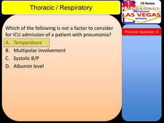 ITE Review

Thoracic / Respiratory
Which of the following is not a factor to consider
for ICU admission of a patient with pneumonia?
A. Temperature
B. Multipolar involvement
C. Systolic B/P
D. Albumin level

Practice Question: 6

 