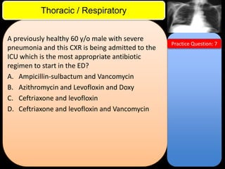 ITE Review

Thoracic / Respiratory
A previously healthy 60 y/o male with severe
pneumonia and this CXR is being admitted to the
ICU which is the most appropriate antibiotic
regimen to start in the ED?
A. Ampicillin-sulbactum and Vancomycin
B. Azithromycin and Levofloxin and Doxy
C. Ceftriaxone and levofloxin
D. Ceftriaxone and levofloxin and Vancomycin

Practice Question: 7

 