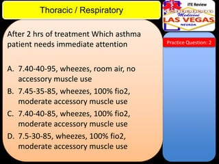 ITE Review

Thoracic / Respiratory
After 2 hrs of treatment Which asthma
patient needs immediate attention
A. 7.40-40-95, wheezes, room air, no
accessory muscle use
B. 7.45-35-85, wheezes, 100% fio2,
moderate accessory muscle use
C. 7.40-40-85, wheezes, 100% fio2,
moderate accessory muscle use
D. 7.5-30-85, wheezes, 100% fio2,
moderate accessory muscle use

Practice Question: 2

 