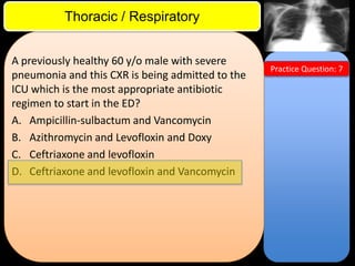 ITE Review

Thoracic / Respiratory
A previously healthy 60 y/o male with severe
pneumonia and this CXR is being admitted to the
ICU which is the most appropriate antibiotic
regimen to start in the ED?
A. Ampicillin-sulbactum and Vancomycin
B. Azithromycin and Levofloxin and Doxy
C. Ceftriaxone and levofloxin
D. Ceftriaxone and levofloxin and Vancomycin

Practice Question: 7

 