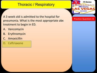 ITE Review

Thoracic / Respiratory
A 3 week old is admitted to the hospital for
pneumonia. What is the most appropriate abx
treatment to begin in ED.
A. Vancomycin
B. Erythromycin
C. Amoxicillin
D. Ceftriaxone

Practice Question: 8

 