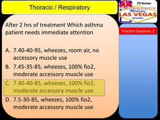 ITE Review

Thoracic / Respiratory
After 2 hrs of treatment Which asthma
patient needs immediate attention
A. 7.40-40-95, wheezes, room air, no
accessory muscle use
B. 7.45-35-85, wheezes, 100% fio2,
moderate accessory muscle use
C. 7.40-40-85, wheezes, 100% fio2,
moderate accessory muscle use
D. 7.5-30-85, wheezes, 100% fio2,
moderate accessory muscle use

Practice Question: 2

 