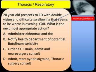 ITE Review

Thoracic / Respiratory
20 year old presents to ED with double
vision and difficulty swallowing that seems
to be worse in evening. CXR. What is the
next most appropriate action?
A. Administer zithromax and d/c
B. Notify health department of potential
Botulinum toxicicity
C. Order a CT Brain, admit and
neurosurgery consult
D. Admit, start pyridostigmine, Thoracic
surgery consult

Practice Question: 9

 