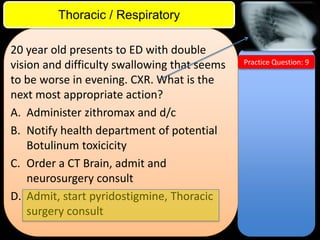 ITE Review

Thoracic / Respiratory
20 year old presents to ED with double
vision and difficulty swallowing that seems
to be worse in evening. CXR. What is the
next most appropriate action?
A. Administer zithromax and d/c
B. Notify health department of potential
Botulinum toxicicity
C. Order a CT Brain, admit and
neurosurgery consult
D. Admit, start pyridostigmine, Thoracic
surgery consult

Practice Question: 9

 