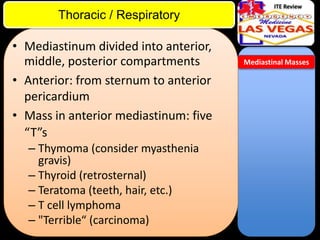 ITE Review

Thoracic / Respiratory

• Mediastinum divided into anterior,
middle, posterior compartments
• Anterior: from sternum to anterior
pericardium
• Mass in anterior mediastinum: five
“T”s
– Thymoma (consider myasthenia
gravis)
– Thyroid (retrosternal)
– Teratoma (teeth, hair, etc.)
– T cell lymphoma
– "Terrible“ (carcinoma)

Mediastinal Masses

 
