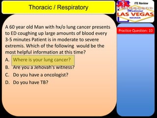 ITE Review

Thoracic / Respiratory
A 60 year old Man with hx/o lung cancer presents
to ED coughing up large amounts of blood every
3-5 minutes Patient is in moderate to severe
extremis. Which of the following would be the
most helpful information at this time?
A. Where is your lung cancer?
B. Are you a Jehovah's witness?
C. Do you have a oncologist?
D. Do you have TB?

Practice Question: 10

 