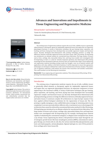 Advances and Innovations and Impediments in
Tissue Engineering and Regenerative Medicine
Shivaji Kashte1
and Sachin Kadam1,2
*
1
Center for Interdisciplinary Research, D. Y. Patil University, India
2
Advancells, India
Introduction
The evolving arena of regenerative medicine requires the use of cells, scaffolds, tissues
or genetically edited elements as therapeutic agents for implantable engineered tissues
and organs that can regenerate physiological functions. An important component in tissue
engineering is the functional scaffold. A variety of fabrication techniques like gas foaming,
phase separation, salt leaching, and freeze drying have been developed that successfully
regenerate complex and functional tissues [1]. Recently developed three-dimensional (3D)
printing technology promises to bridge the differences between artificially engineered tissues
and native tissues. It constructs complex 3D architectures in a layer by layer manner. It has
been applied artificial biological substitutes for the regeneration of tissues [2]. This 3D
printing is rapidly emerging as a key scaffold fabrication strategy for mimicking native tissue
complexity. It can more precisely deliver different cells or mechanical cures in the designed 3D
architecturethancannotbeachievedbyconventionalfabricationmethod[1].After3Dprinting,
3D bioprinting was introduced as an ultimate solution for vascularized tissue fabrication. The
large number of tissues such as bone, cartilage, skin, myocardial, kidney, liver, and lung tissue
models were investigated with 3D bioprinting [3]. For example, developing bone material
capable of substituting the conventional autogenic or allogenic bone transplants have shown
a ray of hope. Tissue engineering has shown a full potential of bone repair through the use
of osteogenic growth factors like bone morphogenic proteins (BMPs), osteoinductive matrix,
gene therapy, use of stem cells etc. [4]. Also, the various materials like polycaprolactone, poly
lactic acid, hydroxyapatite, calcium phosphate, Alginate hydrogel, etc. were 3D bio printed to
form cartilage and or bone tissues [5].
Crimson Publishers
Wings to the Research
Mini Review
*1
Corresponding author: Sachin Kadam,
Advancells: A Unit of Saffron Naturale
Product Pvt. Ltd., India
Submission: April 08, 2019
Published: May 07, 2018
Volume 1 - Issue 2
How to cite this article: Shivaji K,Sachin
K.Advances and Innovations and Imped-
iments in Tissue Engineering and Regen-
erative Medicine. Innovations Tissue Eng
Regen Med. 1(2).ITERM.000510.2019.
Copyright@ Sachin Kadam, This article is
distributed under the terms of the Creative
Commons Attribution 4.0 International
License, which permits unrestricted use
and redistribution provided that the
original author and source are credited.
1Innovation in Tissue Engineering & Regenerative Medicine
Abstract
The evolving arena of regenerative medicine requires the use of cells, scaffolds, tissues or genetically
edited elements as therapeutic agents for implantable engineered tissues and organs that can regenerate
physiological functions. A variety of fabrication techniques like gas foaming, phase separation, salt
leaching, and freeze drying have been developed that successfully regenerate complex and functional
tissues. Recently developed three-dimensional (3D) printing technology promises to bridge the
differences between artificially engineered tissues and native tissues. After 3D printing, 3D bioprinting
was introduced as an ultimate solution for vascularized tissue fabrication. The large number of tissues
such as bone, cartilage, skin, myocardial, kidney, liver, and lung tissue models were investigated with
3D bioprinting. As there is a need for stimulus-responsive geometry, four-dimensional (4D) printing
technology has been developed to fabricate structures that can transform their shape. Tissue engineering
and regenerative medicine providing exciting results has brought a new era of medical research and
applications with value addition in the field of medicine. It will be important to ensure that appropriate
technologies are developed, validated that could result to the betterment of human situation. The positive
role of regulatory authorities could enhance the morale of the researchers and scientific communities.
This could translate in to the lifesaving new innovations.
Keywords: Tissue engineering and regenerative medicine; Three-dimensional (3D) printing; 3D bio-
printing; Four-dimensional (4D) printing
 