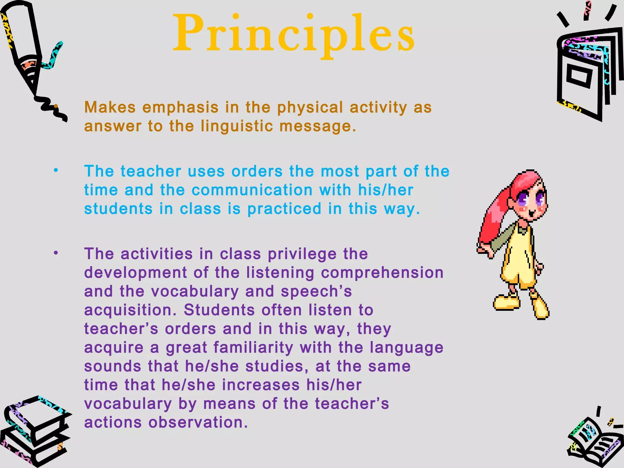 Principles
• Makes emphasis in the physical activity as
answer to the linguistic message.
• The teacher uses orders the most part of the
time and the communication with his/her
students in class is practiced in this way.
• The activities in class privilege the
development of the listening comprehension
and the vocabulary and speech’s
acquisition. Students often listen to
teacher’s orders and in this way, they
acquire a great familiarity with the language
sounds that he/she studies, at the same
time that he/she increases his/her
vocabulary by means of the teacher’s
actions observation.
 