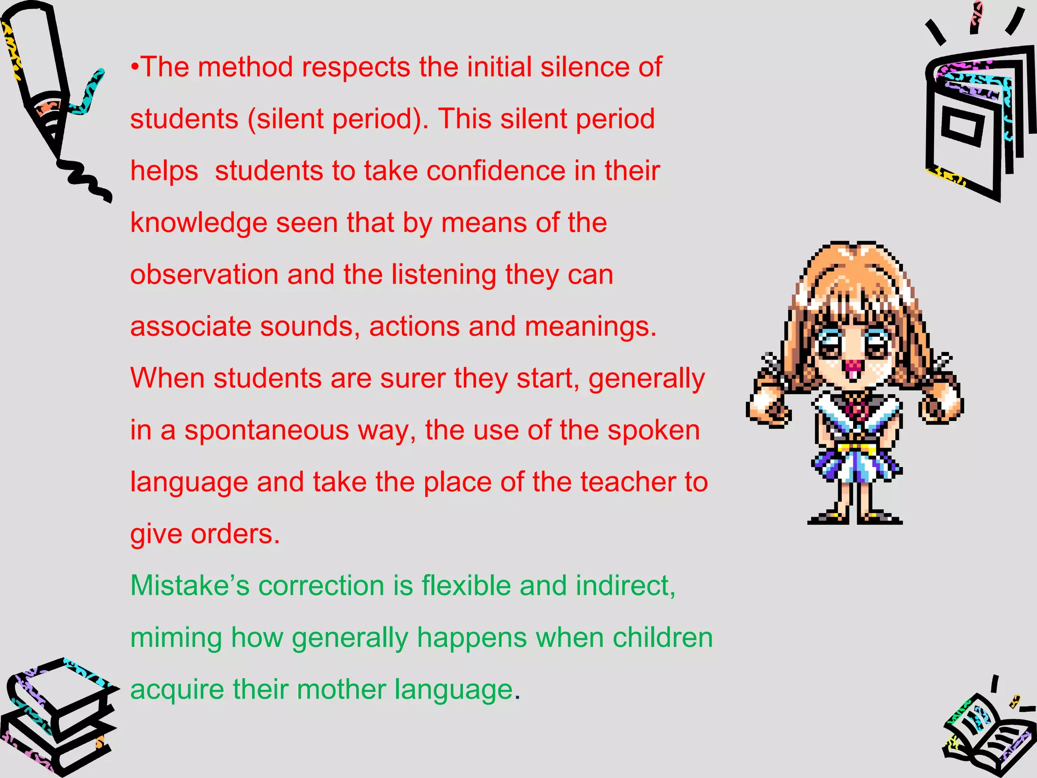 •The method respects the initial silence of
students (silent period). This silent period
helps students to take confidence in their
knowledge seen that by means of the
observation and the listening they can
associate sounds, actions and meanings.
When students are surer they start, generally
in a spontaneous way, the use of the spoken
language and take the place of the teacher to
give orders.
Mistake’s correction is flexible and indirect,
miming how generally happens when children
acquire their mother language.
 