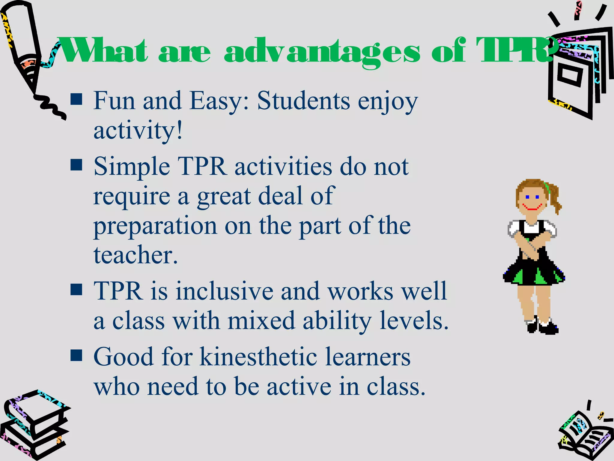 What are advantages of TPR?
Fun and Easy: Students enjoy
activity!
Simple TPR activities do not
require a great deal of
preparation on the part of the
teacher.
TPR is inclusive and works well
a class with mixed ability levels.
Good for kinesthetic learners
who need to be active in class.
 