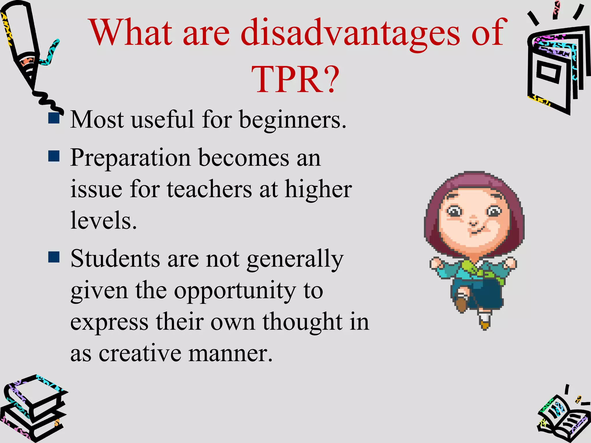 What are disadvantages of
TPR?
Most useful for beginners.
Preparation becomes an
issue for teachers at higher
levels.
Students are not generally
given the opportunity to
express their own thought in
as creative manner.
 