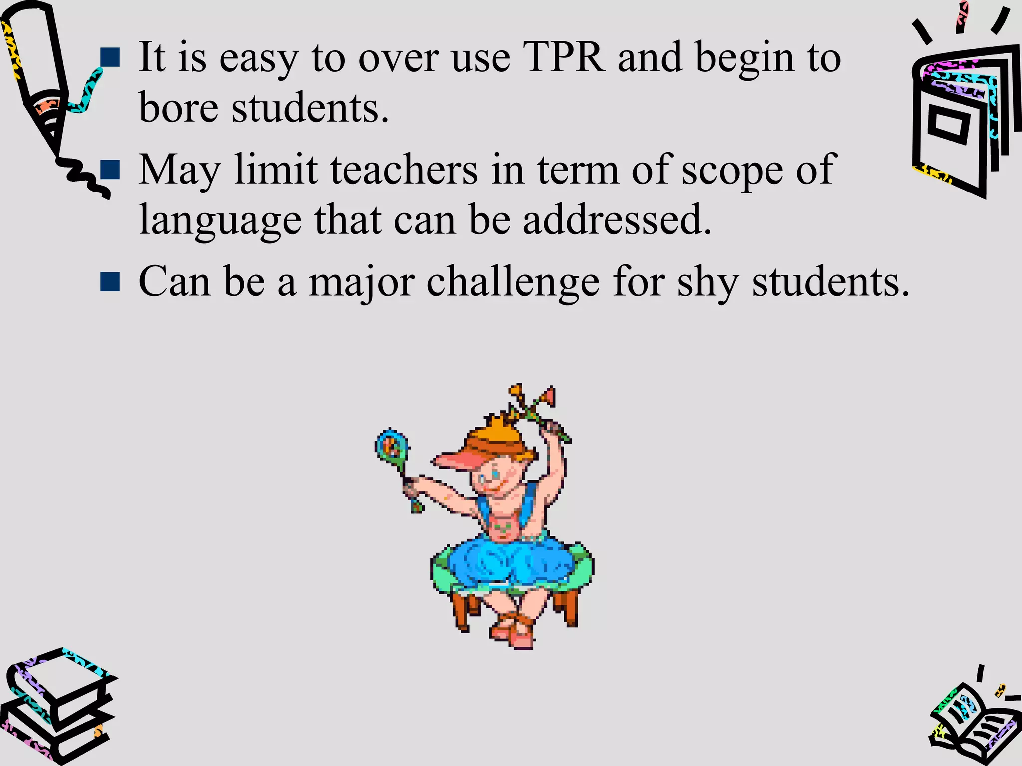 It is easy to over use TPR and begin to
bore students.
May limit teachers in term of scope of
language that can be addressed.
Can be a major challenge for shy students.
 