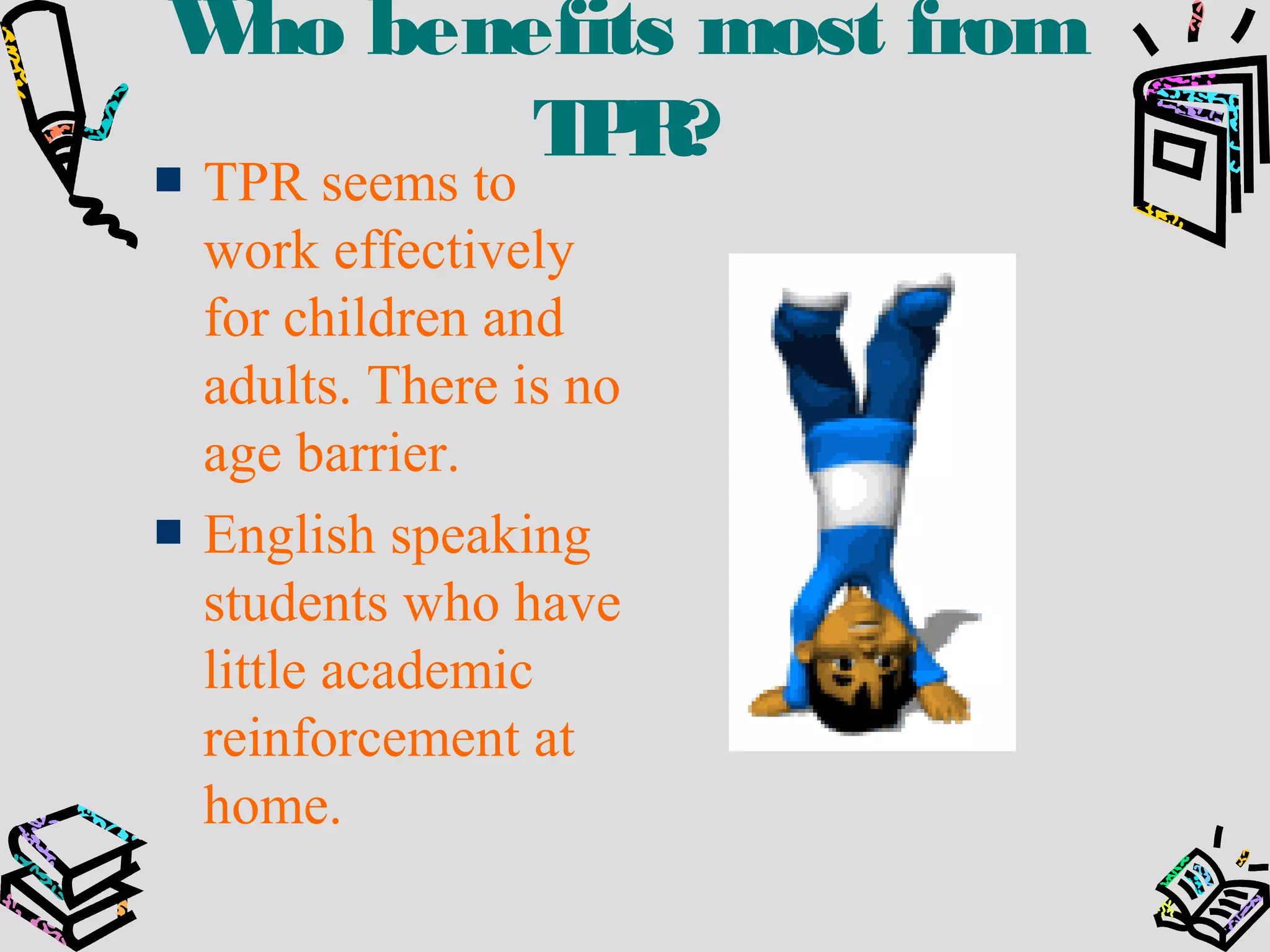Who benefits most from
TPR?
TPR seems to
work effectively
for children and
adults. There is no
age barrier.
English speaking
students who have
little academic
reinforcement at
home.
 