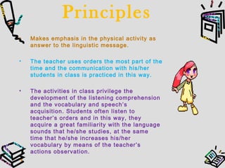 Principles
• Makes emphasis in the physical activity as
answer to the linguistic message.
• The teacher uses orders the most part of the
time and the communication with his/her
students in class is practiced in this way.
• The activities in class privilege the
development of the listening comprehension
and the vocabulary and speech’s
acquisition. Students often listen to
teacher’s orders and in this way, they
acquire a great familiarity with the language
sounds that he/she studies, at the same
time that he/she increases his/her
vocabulary by means of the teacher’s
actions observation.
 