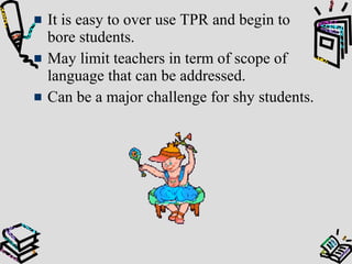 It is easy to over use TPR and begin to
bore students.
May limit teachers in term of scope of
language that can be addressed.
Can be a major challenge for shy students.
 