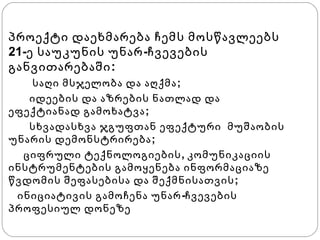 შიდსის ვირუსი

პროექტი დაეხმარება ჩემს მოსწავლეებს
21-ე საუკუნის უნარ -ჩვევების
განვითარებაში:
საღი მსჯელობა და აღქმა ;
იდეების და აზრების ნათლად და
ეფექტიანად გამოხატვა ;
სხვადასხვა ჯგუფთან ეფექტური მუშაობის
უნარის დემონსტრირება ;
ციფრული ტექნოლოგიების , კომუნიკაციის
ინსტრუმენტების გამოყენება ინფორმაციაზე
წვდომის შეფასებისა და შექმნისათვის ;
ინიციატივის გამოჩენა უნარ -ჩვევების
პროფესიულ დონეზე

 