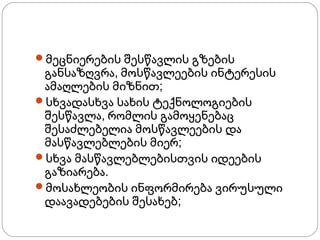 ჩემი მიზნები
მეცნიერების შესწავლის გზების

განსაზღვრა, მოსწავლეების ინტერესის
ამაღლების მიზნით;
სხვადასხვა სახის ტექნოლოგიების
შესწავლა, რომლის გამოყენებაც
შესაძლებელია მოსწავლეების და
მასწავლებლების მიერ;
სხვა მასწავლებლებისთვის იდეების
გაზიარება.
მოსახლეობის ინფორმირება ვირუსული
დაავადებების შესახებ;

 