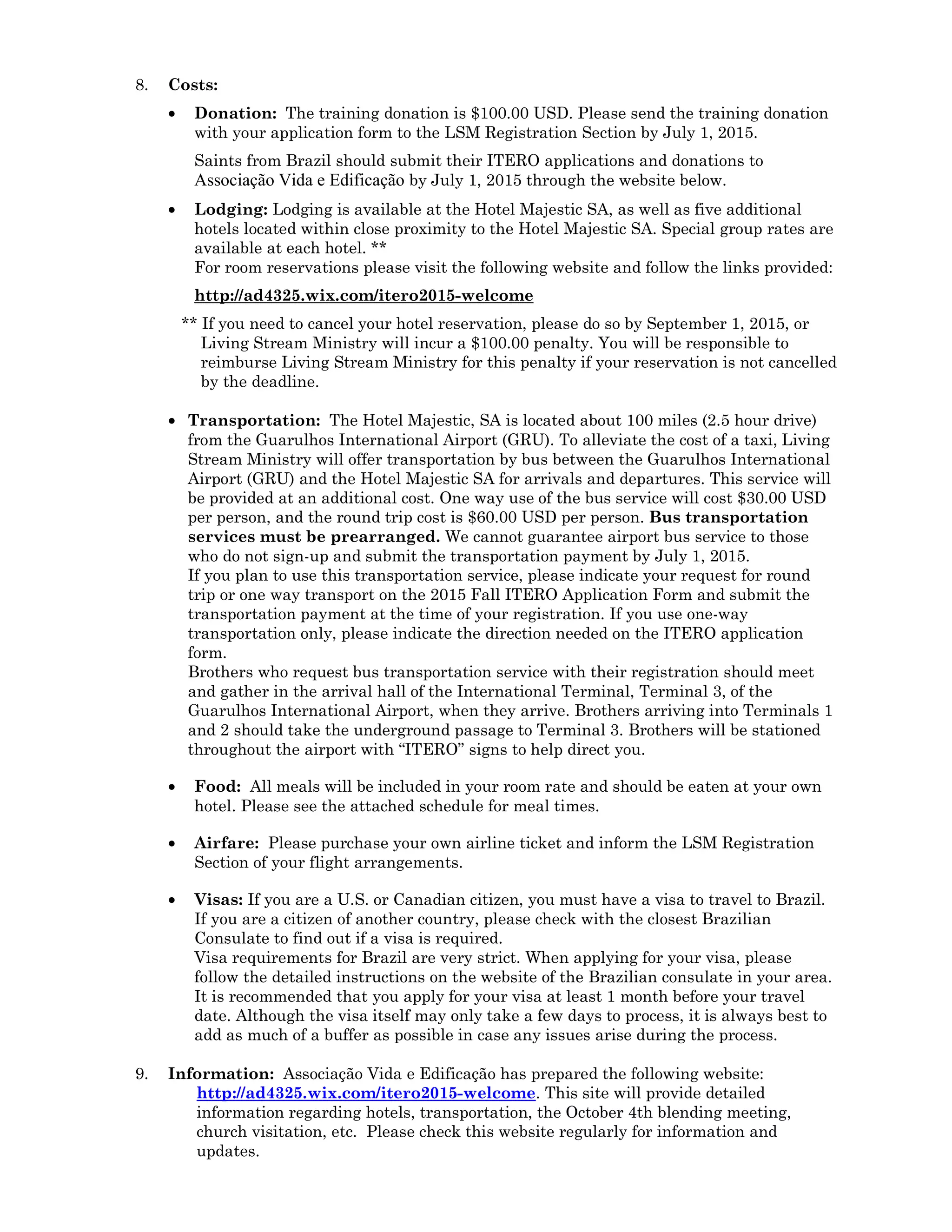 8. Costs:
• Donation: The training donation is $100.00 USD. Please send the training donation
with your application form to the LSM Registration Section by July 1, 2015.
Saints from Brazil should submit their ITERO applications and donations to
Associação Vida e Edificação by July 1, 2015 through the website below.
• Lodging: Lodging is available at the Hotel Majestic SA, as well as five additional
hotels located within close proximity to the Hotel Majestic SA. Special group rates are
available at each hotel. **
For room reservations please visit the following website and follow the links provided:
http://ad4325.wix.com/itero2015-welcome
** If you need to cancel your hotel reservation, please do so by September 1, 2015, or
Living Stream Ministry will incur a $100.00 penalty. You will be responsible to
reimburse Living Stream Ministry for this penalty if your reservation is not cancelled
by the deadline.
• Transportation: The Hotel Majestic, SA is located about 100 miles (2.5 hour drive)
from the Guarulhos International Airport (GRU). To alleviate the cost of a taxi, Living
Stream Ministry will offer transportation by bus between the Guarulhos International
Airport (GRU) and the Hotel Majestic SA for arrivals and departures. This service will
be provided at an additional cost. One way use of the bus service will cost $30.00 USD
per person, and the round trip cost is $60.00 USD per person. Bus transportation
services must be prearranged. We cannot guarantee airport bus service to those
who do not sign-up and submit the transportation payment by July 1, 2015.
If you plan to use this transportation service, please indicate your request for round
trip or one way transport on the 2015 Fall ITERO Application Form and submit the
transportation payment at the time of your registration. If you use one-way
transportation only, please indicate the direction needed on the ITERO application
form.
Brothers who request bus transportation service with their registration should meet
and gather in the arrival hall of the International Terminal, Terminal 3, of the
Guarulhos International Airport, when they arrive. Brothers arriving into Terminals 1
and 2 should take the underground passage to Terminal 3. Brothers will be stationed
throughout the airport with “ITERO” signs to help direct you.
• Food: All meals will be included in your room rate and should be eaten at your own
hotel. Please see the attached schedule for meal times.
• Airfare: Please purchase your own airline ticket and inform the LSM Registration
Section of your flight arrangements.
• Visas: If you are a U.S. or Canadian citizen, you must have a visa to travel to Brazil.
If you are a citizen of another country, please check with the closest Brazilian
Consulate to find out if a visa is required.
Visa requirements for Brazil are very strict. When applying for your visa, please
follow the detailed instructions on the website of the Brazilian consulate in your area.
It is recommended that you apply for your visa at least 1 month before your travel
date. Although the visa itself may only take a few days to process, it is always best to
add as much of a buffer as possible in case any issues arise during the process.
9. Information: Associação Vida e Edificação has prepared the following website:
http://ad4325.wix.com/itero2015-welcome. This site will provide detailed
information regarding hotels, transportation, the October 4th blending meeting,
church visitation, etc. Please check this website regularly for information and
updates.
 
