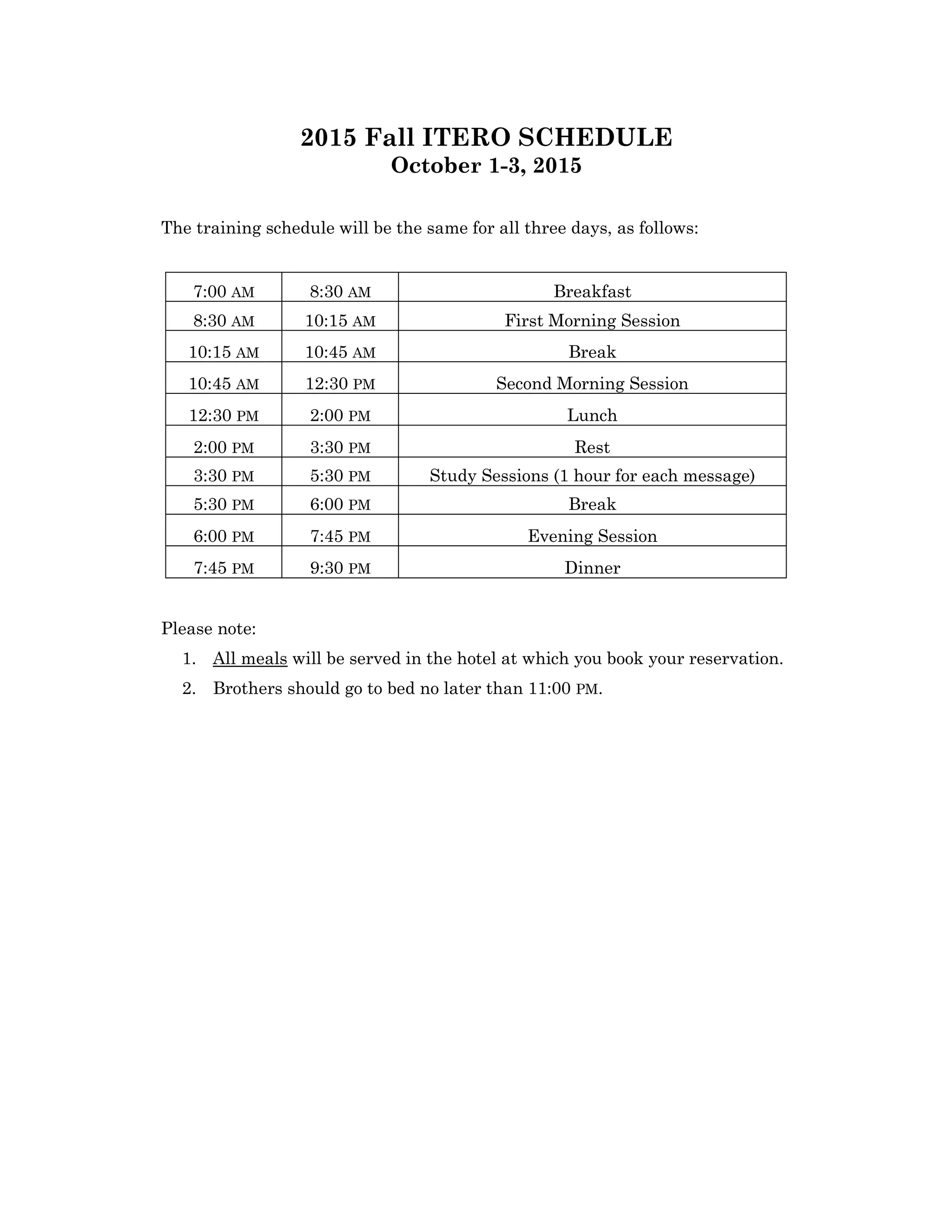 2015 Fall ITERO SCHEDULE
October 1-3, 2015
The training schedule will be the same for all three days, as follows:
Please note:
1. All meals will be served in the hotel at which you book your reservation.
2. Brothers should go to bed no later than 11:00 PM.
7:00 AM 8:30 AM Breakfast
8:30 AM 10:15 AM First Morning Session
10:15 AM 10:45 AM Break
10:45 AM 12:30 PM Second Morning Session
12:30 PM 2:00 PM Lunch
2:00 PM 3:30 PM Rest
3:30 PM 5:30 PM Study Sessions (1 hour for each message)
5:30 PM 6:00 PM Break
6:00 PM 7:45 PM Evening Session
7:45 PM 9:30 PM Dinner
 