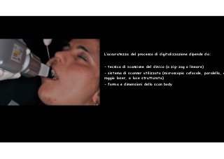 L’accuratezza del processo di digitalizzazione dipende da: 
! 
- tecnica di scansione del clinico (a zig-zag o lineare) 
- sistema di scanner utilizzato (microscopia cofocale, paralella, a 
raggio laser, a luce strutturata) 
- forma e dimensioni dello scan body 
44 
 