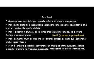 51 
Problemi 
* Acquisizione dei dati per arcate intere è ancora imprecisa 
* Per molti sistemi è necessario applicare una polvere opacizzata che 
non è facilmente controllabile 
* Per i pilastri naturali, se le preparazioni sono umide, la polvere 
tende a creare grumi 
Costi (scanner e procedura) 
* Per elementi multipli l’unione di diversi gruppi di dati può generare 
delle inesattezze 
* Non è ancora possibile catturare un margine intrasulculare senza 
esporlo tramire retrazione gengivale 
. Necessità di fili di retrazione. 
 