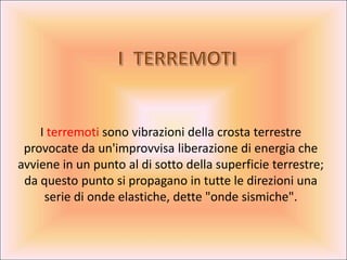 I terremoti sono vibrazioni della crosta terrestre
 provocate da un'improvvisa liberazione di energia che
avviene in un punto al di sotto della superficie terrestre;
 da questo punto si propagano in tutte le direzioni una
     serie di onde elastiche, dette quot;onde sismichequot;.
 