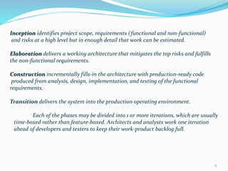 Inception identifies project scope, requirements (functional and non-functional)
and risks at a high level but in enough detail that work can be estimated.
Elaboration delivers a working architecture that mitigates the top risks and fulfills
the non-functional requirements.
Construction incrementally fills-in the architecture with production-ready code
produced from analysis, design, implementation, and testing of the functional
requirements.
Transition delivers the system into the production operating environment.
Each of the phases may be divided into 1 or more iterations, which are usually
time-boxed rather than feature-boxed. Architects and analysts work one iteration
ahead of developers and testers to keep their work-product backlog full.
7
 