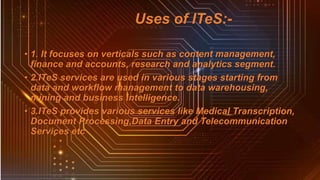 Uses of ITeS:-
• 1. It focuses on verticals such as content management,
finance and accounts, research and analytics segment.
• 2.ITeS services are used in various stages starting from
data and workflow management to data warehousing,
mining and business intelligence.
• 3.ITeS provides various services like Medical Transcription,
Document Processing,Data Entry and Telecommunication
Services etc
 