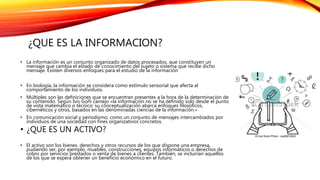 ¿QUE ES LA INFORMACION?
• La información es un conjunto organizado de datos procesados, que constituyen un
mensaje que cambia el estado de conocimiento del sujeto o sistema que recibe dicho
mensaje. Existen diversos enfoques para el estudio de la información:
• En biología, la información se considera como estímulo sensorial que afecta al
comportamiento de los individuos.
• Múltiples son las definiciones que se encuentran presentes a la hora de la determinación de
su contenido. Según Ivis Goñi camejo «la información no se ha definido solo desde el punto
de vista matemático o técnico; su conceptualización abarca enfoques filosóficos,
cibernéticos y otros, basados en las denominadas ciencias de la información.»
• En comunicación social y periodismo, como un conjunto de mensajes intercambiados por
individuos de una sociedad con fines organizativos concretos.
• ¿QUE ES UN ACTIVO?
• El activo son los bienes, derechos y otros recursos de los que dispone una empresa,
pudiendo ser, por ejemplo, muebles, construcciones, equipos informáticos o derechos de
cobro por servicios prestados o venta de bienes a clientes. También, se incluirían aquellos
de los que se espera obtener un beneficio económico en el futuro.
 