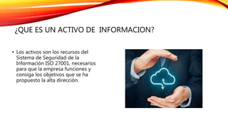 ¿QUE ES UN ACTIVO DE INFORMACION?
• Los activos son los recursos del
Sistema de Seguridad de la
Información ISO 27001, necesarios
para que la empresa funciones y
consiga los objetivos que se ha
propuesto la alta dirección.
 