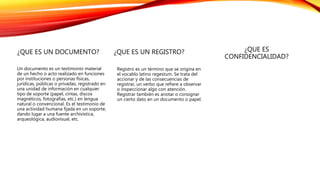 ¿QUE ES UN DOCUMENTO?
Un documento es un testimonio material
de un hecho o acto realizado en funciones
por instituciones o personas físicas,
jurídicas, públicas o privadas, registrado en
una unidad de información en cualquier
tipo de soporte (papel, cintas, discos
magnéticos, fotografías, etc.) en lengua
natural o convencional. Es el testimonio de
una actividad humana fijada en un soporte,
dando lugar a una fuente archivística,
arqueológica, audiovisual, etc.
¿QUE ES UN REGISTRO?
Registro es un término que se origina en
el vocablo latino regestum. Se trata del
accionar y de las consecuencias de
registrar, un verbo que refiere a observar
o inspeccionar algo con atención.
Registrar también es anotar o consignar
un cierto dato en un documento o papel.
¿QUE ES
CONFIDENCIALIDAD?
 